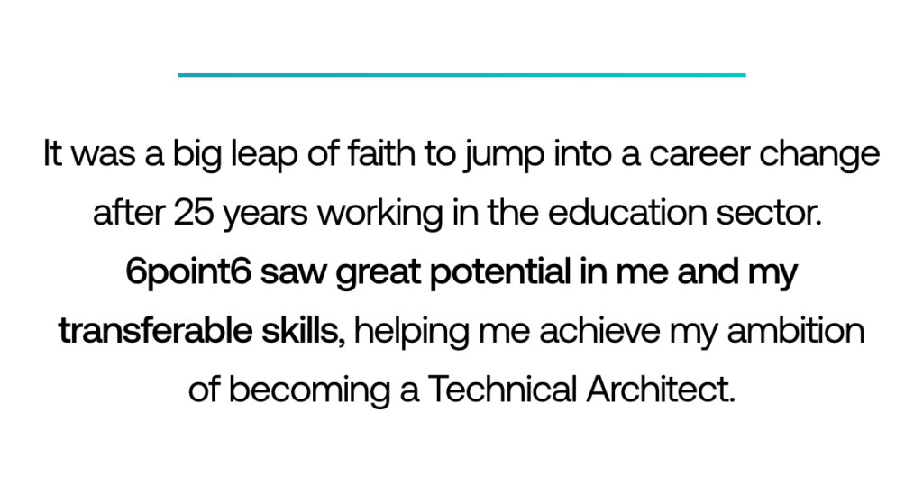 Pull-out quote: ‘It was a big leap of faith to jump into a career change after 25 years working in the education sector. 6point6 saw great potential in me and my transferable skills, helping me achieve my ambition of becoming a Technical Architect.’